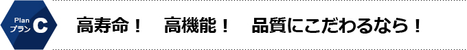 Cプラン　高寿命！高機能！品質にこだわるなら！